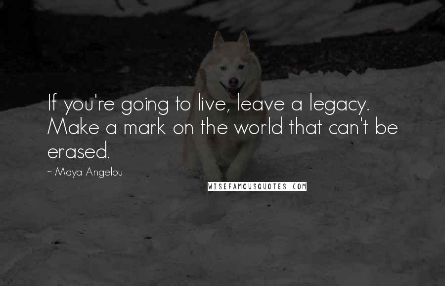 Maya Angelou Quotes: If you're going to live, leave a legacy. Make a mark on the world that can't be erased.