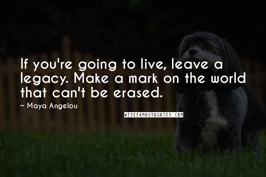 Maya Angelou Quotes: If you're going to live, leave a legacy. Make a mark on the world that can't be erased.