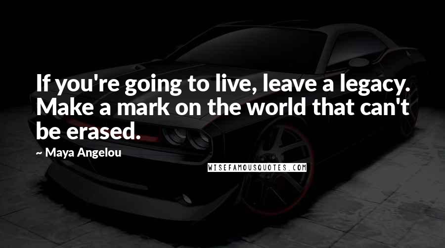 Maya Angelou Quotes: If you're going to live, leave a legacy. Make a mark on the world that can't be erased.