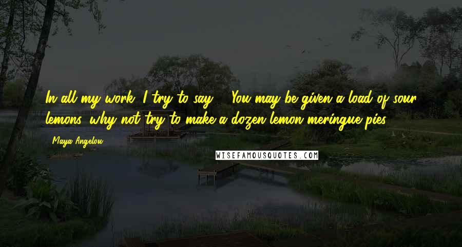 Maya Angelou Quotes: In all my work, I try to say - 'You may be given a load of sour lemons, why not try to make a dozen lemon meringue pies?'