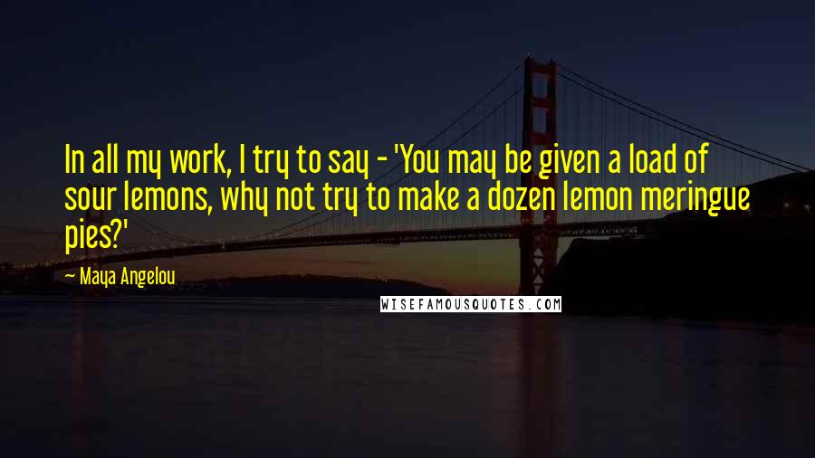 Maya Angelou Quotes: In all my work, I try to say - 'You may be given a load of sour lemons, why not try to make a dozen lemon meringue pies?'