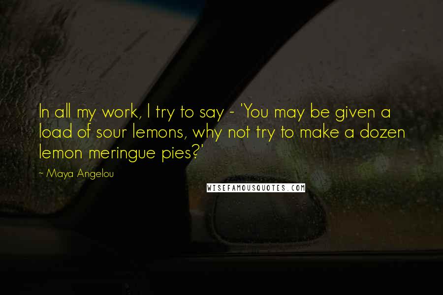 Maya Angelou Quotes: In all my work, I try to say - 'You may be given a load of sour lemons, why not try to make a dozen lemon meringue pies?'