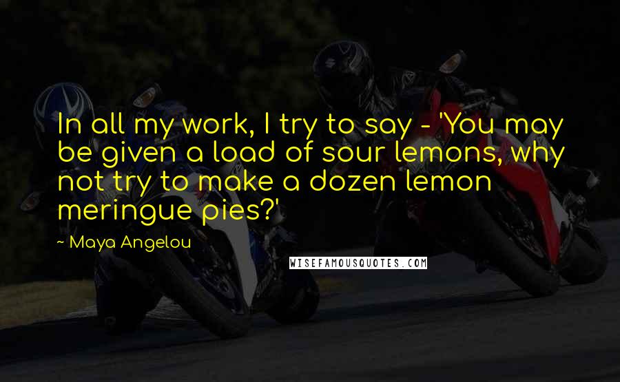 Maya Angelou Quotes: In all my work, I try to say - 'You may be given a load of sour lemons, why not try to make a dozen lemon meringue pies?'