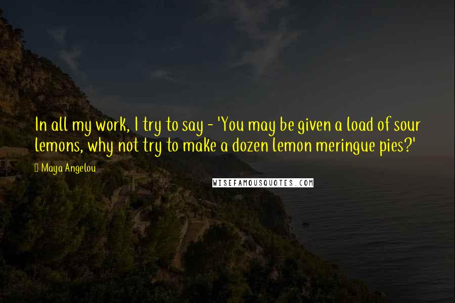 Maya Angelou Quotes: In all my work, I try to say - 'You may be given a load of sour lemons, why not try to make a dozen lemon meringue pies?'