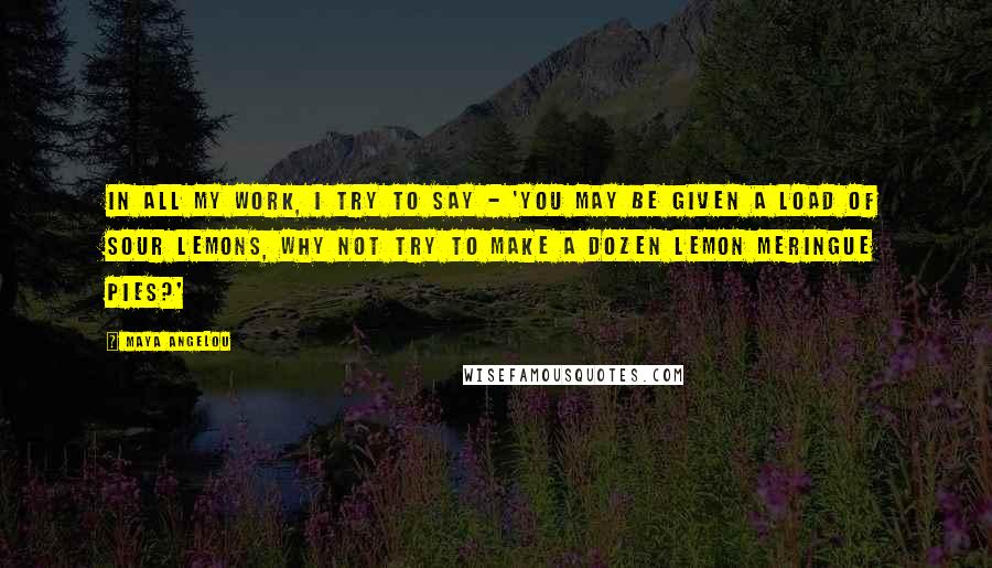 Maya Angelou Quotes: In all my work, I try to say - 'You may be given a load of sour lemons, why not try to make a dozen lemon meringue pies?'