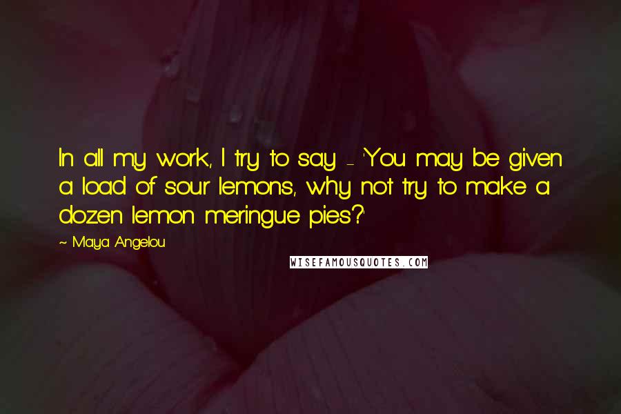 Maya Angelou Quotes: In all my work, I try to say - 'You may be given a load of sour lemons, why not try to make a dozen lemon meringue pies?'