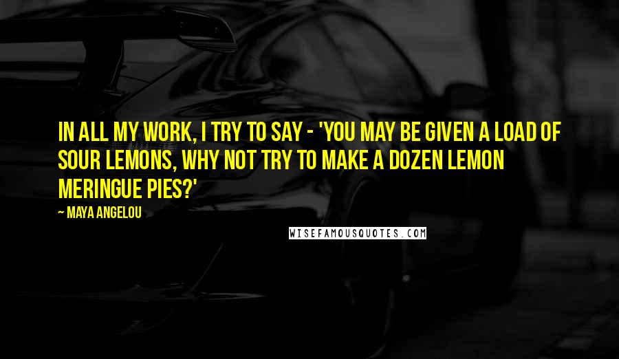 Maya Angelou Quotes: In all my work, I try to say - 'You may be given a load of sour lemons, why not try to make a dozen lemon meringue pies?'