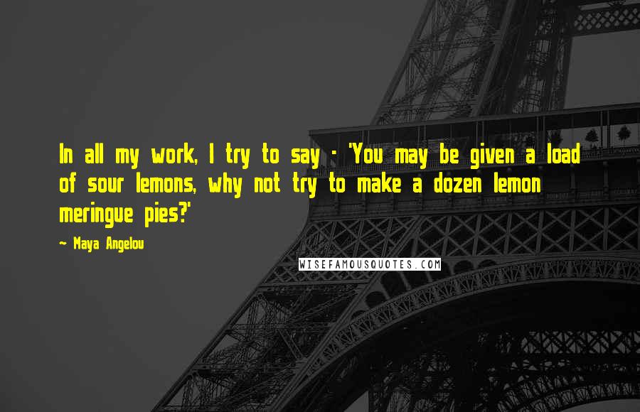 Maya Angelou Quotes: In all my work, I try to say - 'You may be given a load of sour lemons, why not try to make a dozen lemon meringue pies?'