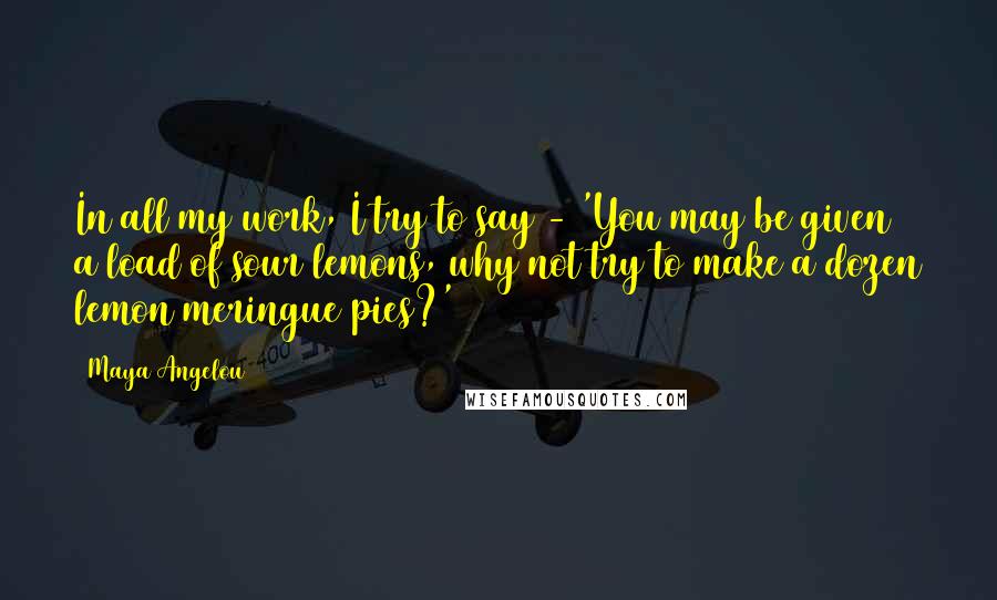 Maya Angelou Quotes: In all my work, I try to say - 'You may be given a load of sour lemons, why not try to make a dozen lemon meringue pies?'