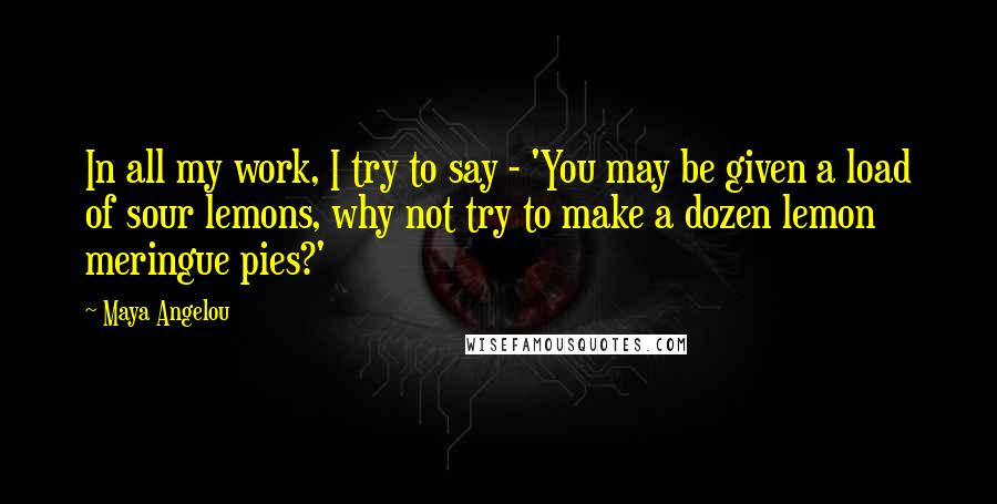 Maya Angelou Quotes: In all my work, I try to say - 'You may be given a load of sour lemons, why not try to make a dozen lemon meringue pies?'