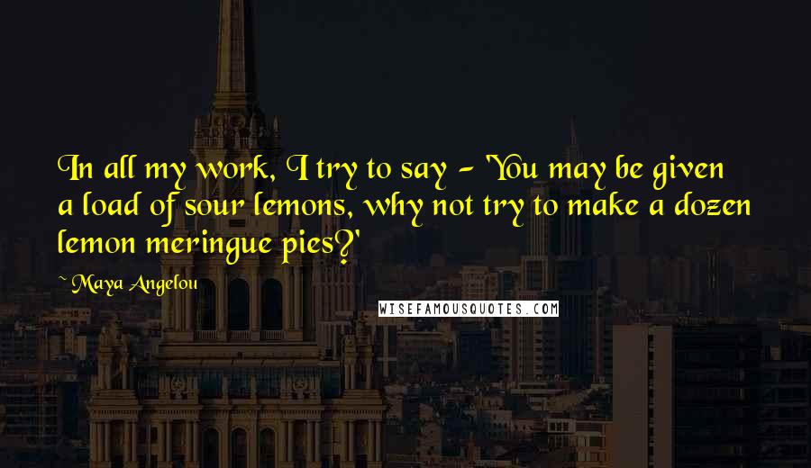 Maya Angelou Quotes: In all my work, I try to say - 'You may be given a load of sour lemons, why not try to make a dozen lemon meringue pies?'