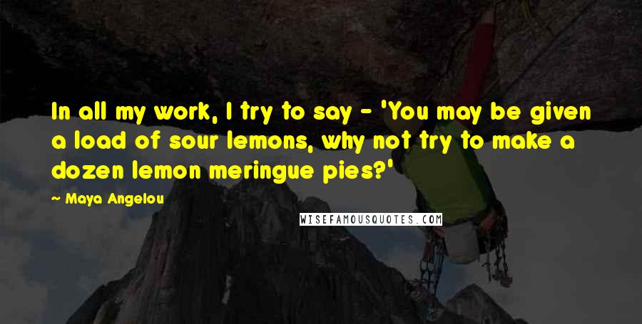 Maya Angelou Quotes: In all my work, I try to say - 'You may be given a load of sour lemons, why not try to make a dozen lemon meringue pies?'