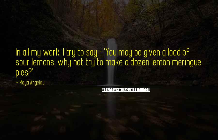 Maya Angelou Quotes: In all my work, I try to say - 'You may be given a load of sour lemons, why not try to make a dozen lemon meringue pies?'