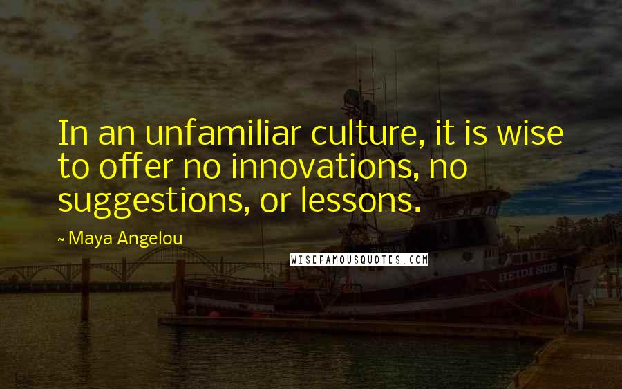 Maya Angelou Quotes: In an unfamiliar culture, it is wise to offer no innovations, no suggestions, or lessons.