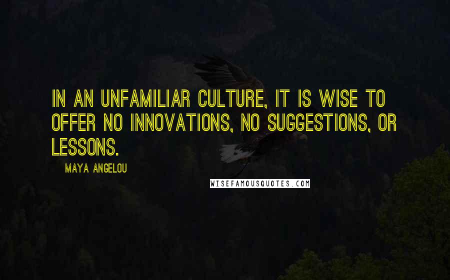 Maya Angelou Quotes: In an unfamiliar culture, it is wise to offer no innovations, no suggestions, or lessons.