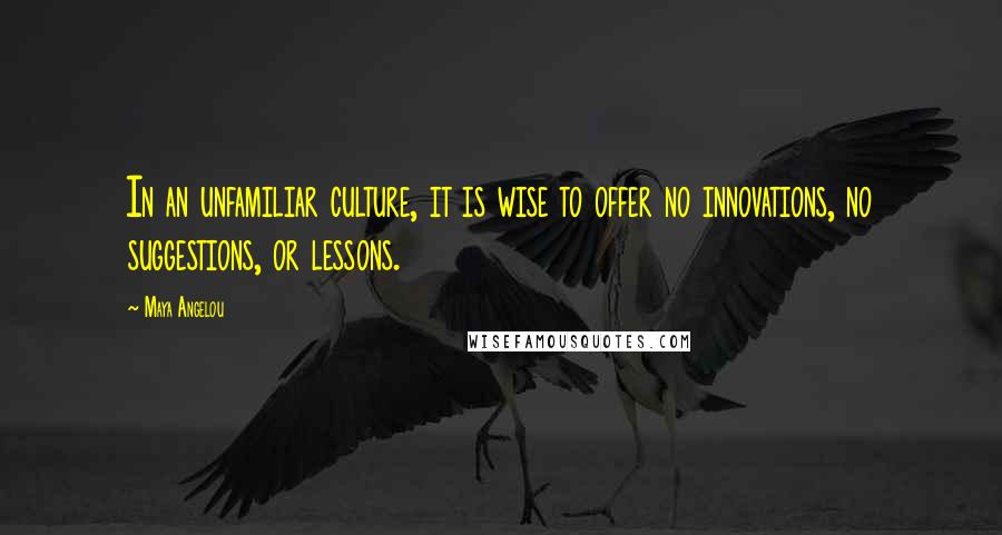 Maya Angelou Quotes: In an unfamiliar culture, it is wise to offer no innovations, no suggestions, or lessons.