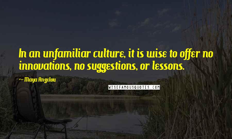 Maya Angelou Quotes: In an unfamiliar culture, it is wise to offer no innovations, no suggestions, or lessons.