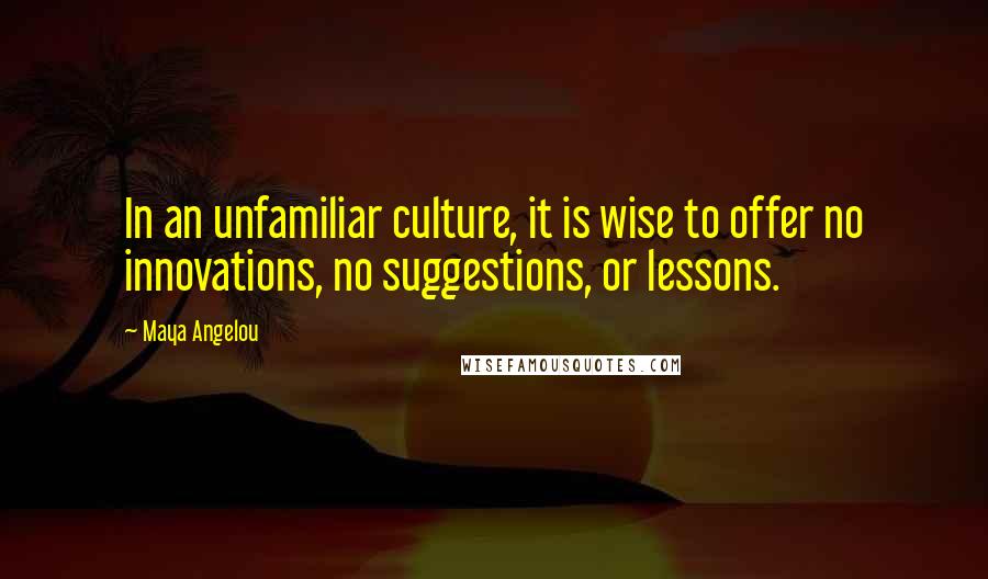 Maya Angelou Quotes: In an unfamiliar culture, it is wise to offer no innovations, no suggestions, or lessons.