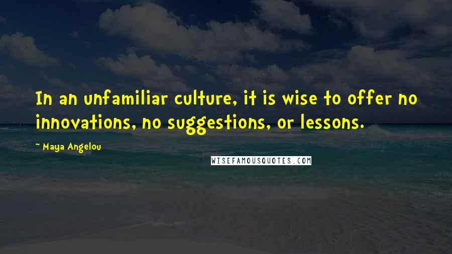 Maya Angelou Quotes: In an unfamiliar culture, it is wise to offer no innovations, no suggestions, or lessons.
