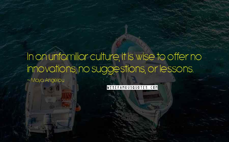 Maya Angelou Quotes: In an unfamiliar culture, it is wise to offer no innovations, no suggestions, or lessons.