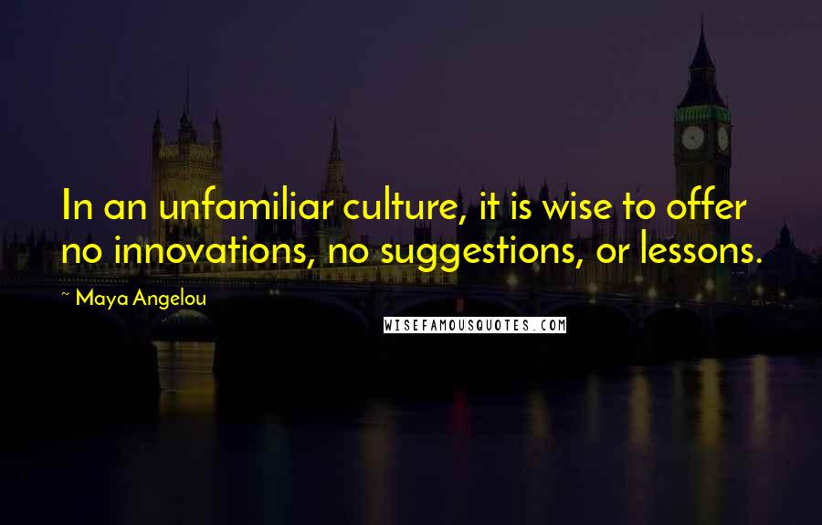 Maya Angelou Quotes: In an unfamiliar culture, it is wise to offer no innovations, no suggestions, or lessons.