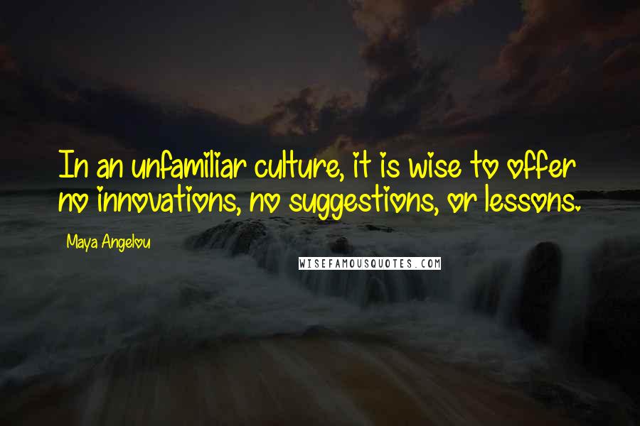 Maya Angelou Quotes: In an unfamiliar culture, it is wise to offer no innovations, no suggestions, or lessons.