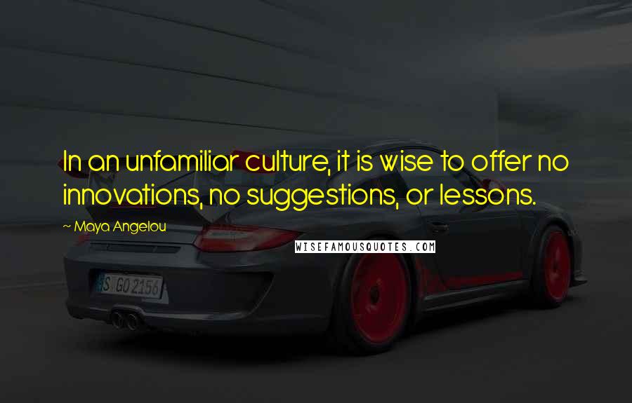 Maya Angelou Quotes: In an unfamiliar culture, it is wise to offer no innovations, no suggestions, or lessons.