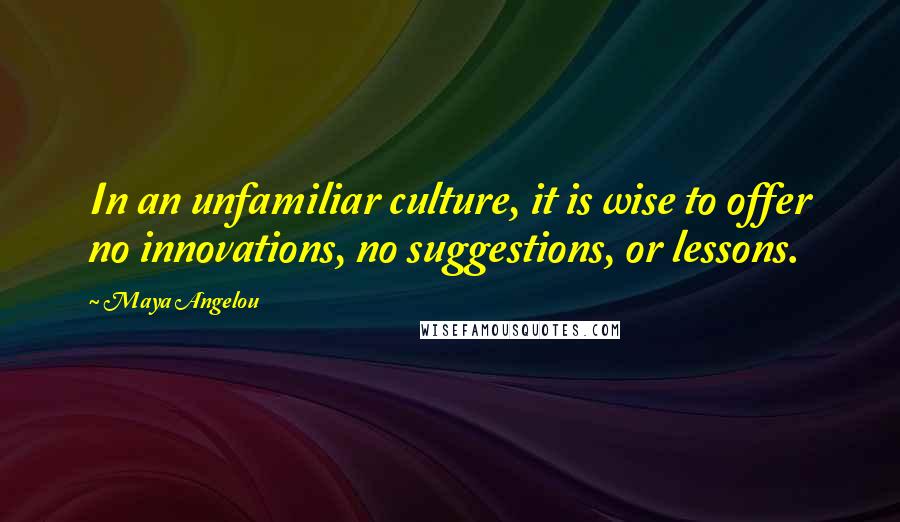 Maya Angelou Quotes: In an unfamiliar culture, it is wise to offer no innovations, no suggestions, or lessons.