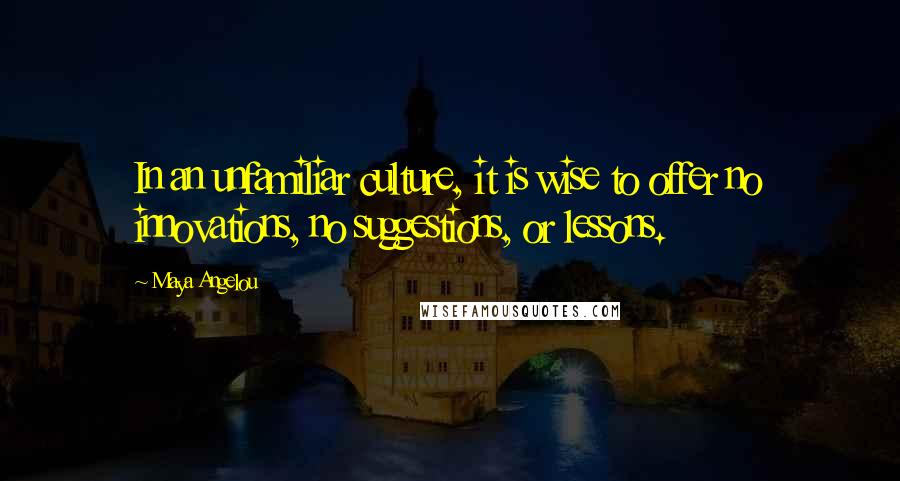 Maya Angelou Quotes: In an unfamiliar culture, it is wise to offer no innovations, no suggestions, or lessons.