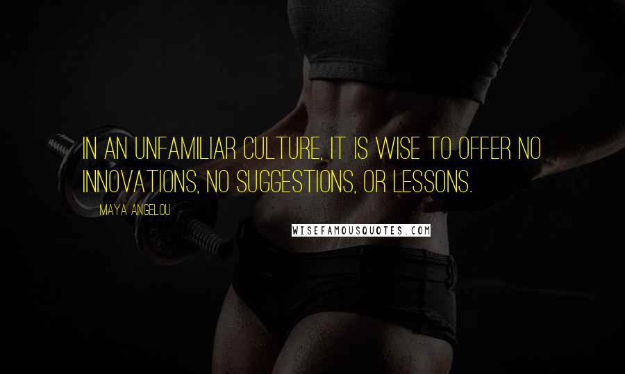 Maya Angelou Quotes: In an unfamiliar culture, it is wise to offer no innovations, no suggestions, or lessons.