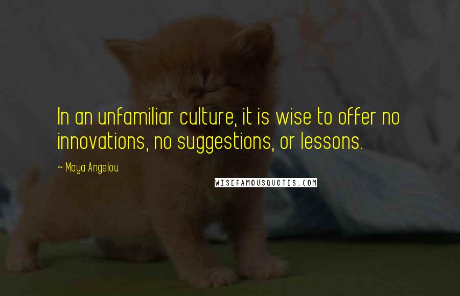 Maya Angelou Quotes: In an unfamiliar culture, it is wise to offer no innovations, no suggestions, or lessons.