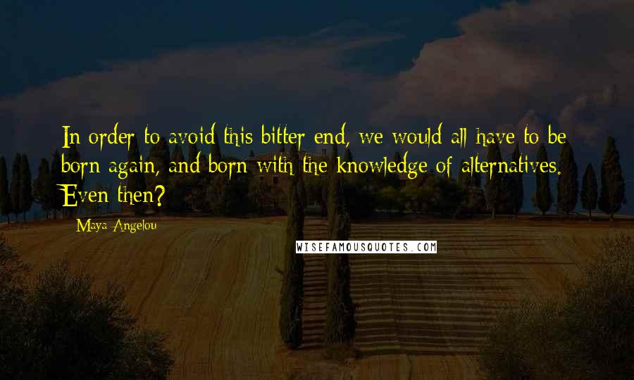 Maya Angelou Quotes: In order to avoid this bitter end, we would all have to be born again, and born with the knowledge of alternatives. Even then?