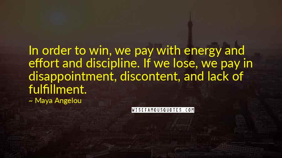 Maya Angelou Quotes: In order to win, we pay with energy and effort and discipline. If we lose, we pay in disappointment, discontent, and lack of fulfillment.