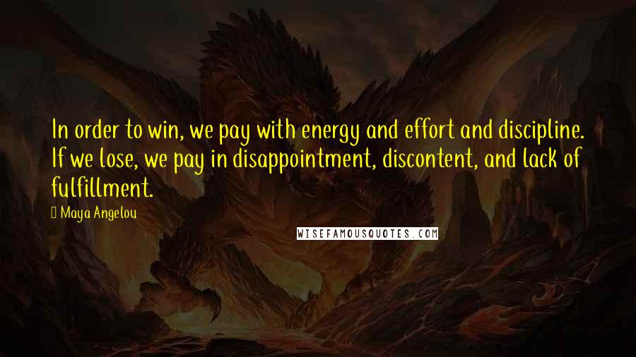 Maya Angelou Quotes: In order to win, we pay with energy and effort and discipline. If we lose, we pay in disappointment, discontent, and lack of fulfillment.