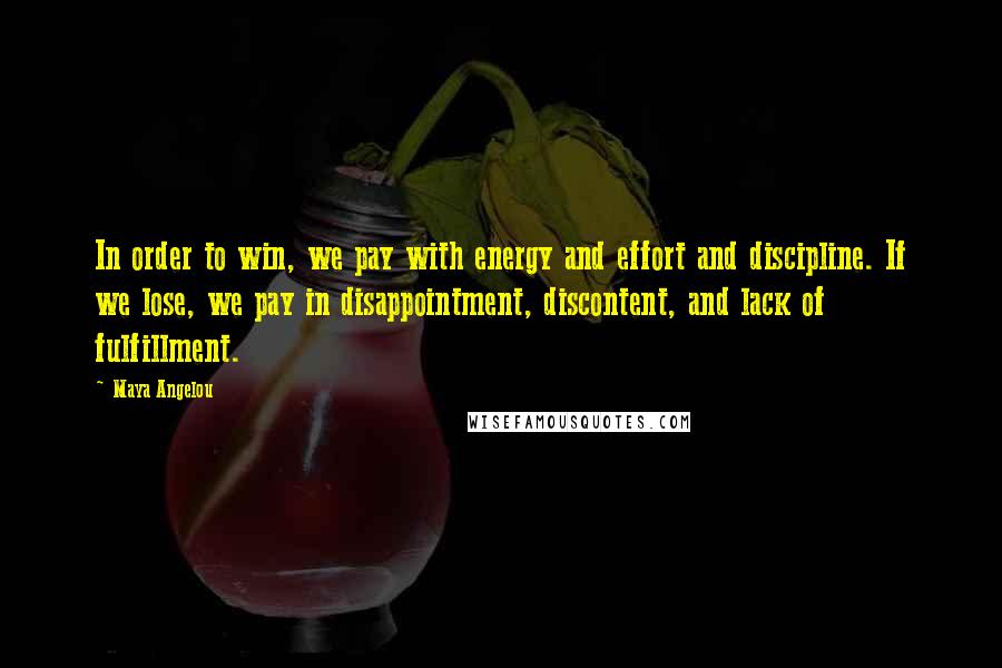 Maya Angelou Quotes: In order to win, we pay with energy and effort and discipline. If we lose, we pay in disappointment, discontent, and lack of fulfillment.