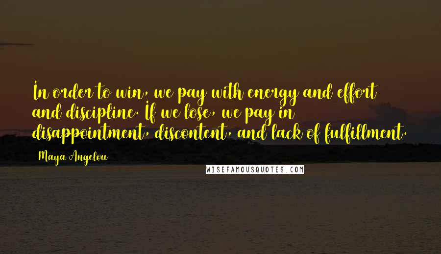 Maya Angelou Quotes: In order to win, we pay with energy and effort and discipline. If we lose, we pay in disappointment, discontent, and lack of fulfillment.