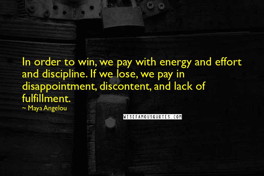 Maya Angelou Quotes: In order to win, we pay with energy and effort and discipline. If we lose, we pay in disappointment, discontent, and lack of fulfillment.