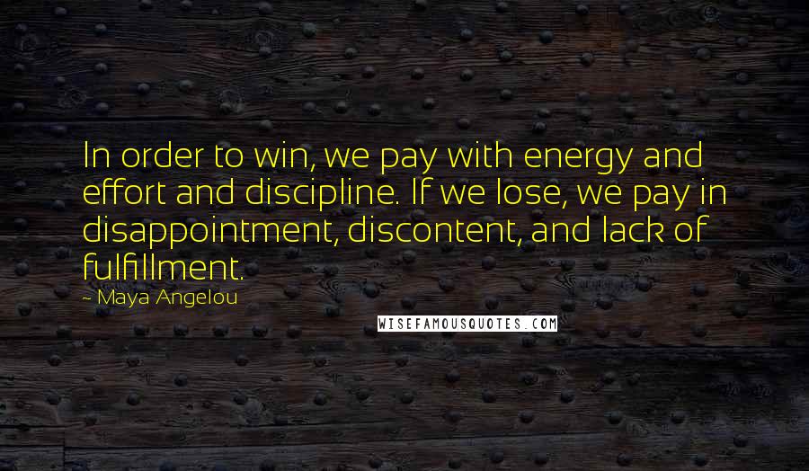 Maya Angelou Quotes: In order to win, we pay with energy and effort and discipline. If we lose, we pay in disappointment, discontent, and lack of fulfillment.