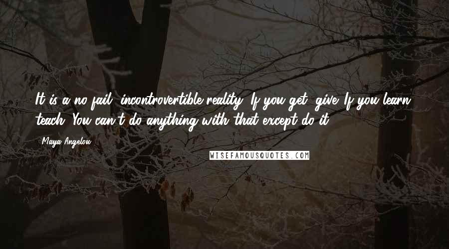 Maya Angelou Quotes: It is a no-fail, incontrovertible reality: If you get, give. If you learn, teach. You can't do anything with that except do it.