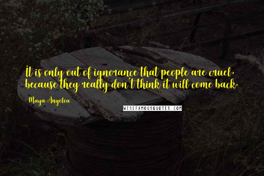 Maya Angelou Quotes: It is only out of ignorance that people are cruel, because they really don't think it will come back.