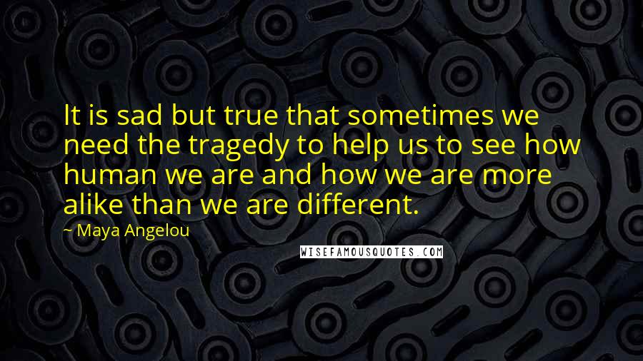 Maya Angelou Quotes: It is sad but true that sometimes we need the tragedy to help us to see how human we are and how we are more alike than we are different.