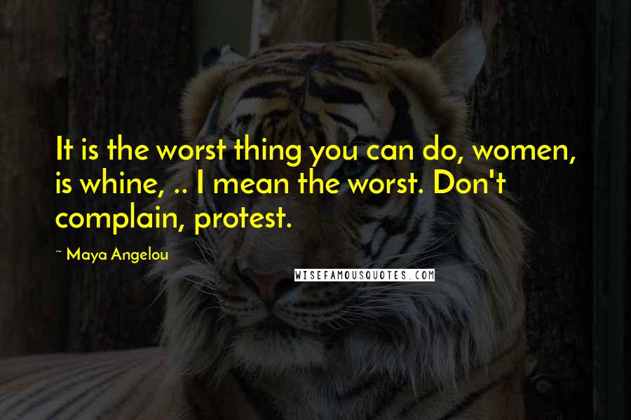 Maya Angelou Quotes: It is the worst thing you can do, women, is whine, .. I mean the worst. Don't complain, protest.