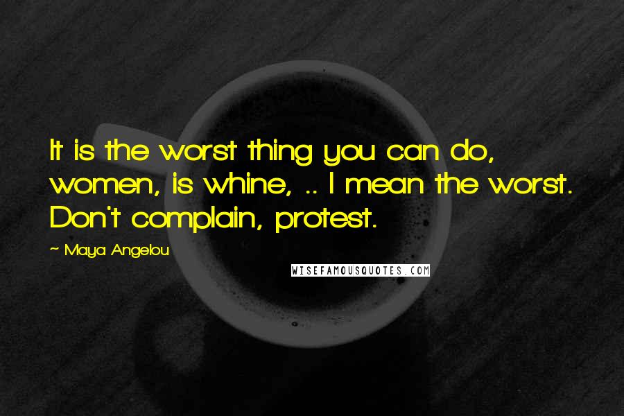 Maya Angelou Quotes: It is the worst thing you can do, women, is whine, .. I mean the worst. Don't complain, protest.