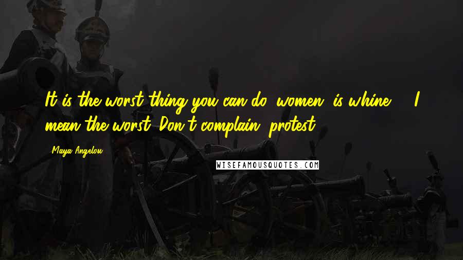Maya Angelou Quotes: It is the worst thing you can do, women, is whine, .. I mean the worst. Don't complain, protest.
