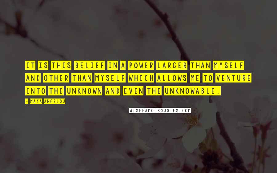 Maya Angelou Quotes: It is this belief in a power larger than myself and other than myself which allows me to venture into the unknown and even the unknowable.