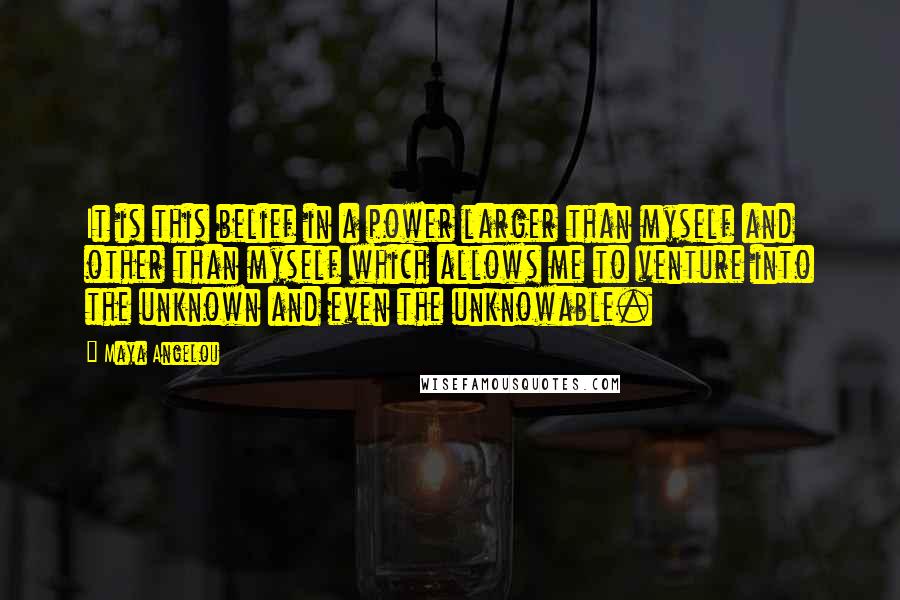 Maya Angelou Quotes: It is this belief in a power larger than myself and other than myself which allows me to venture into the unknown and even the unknowable.
