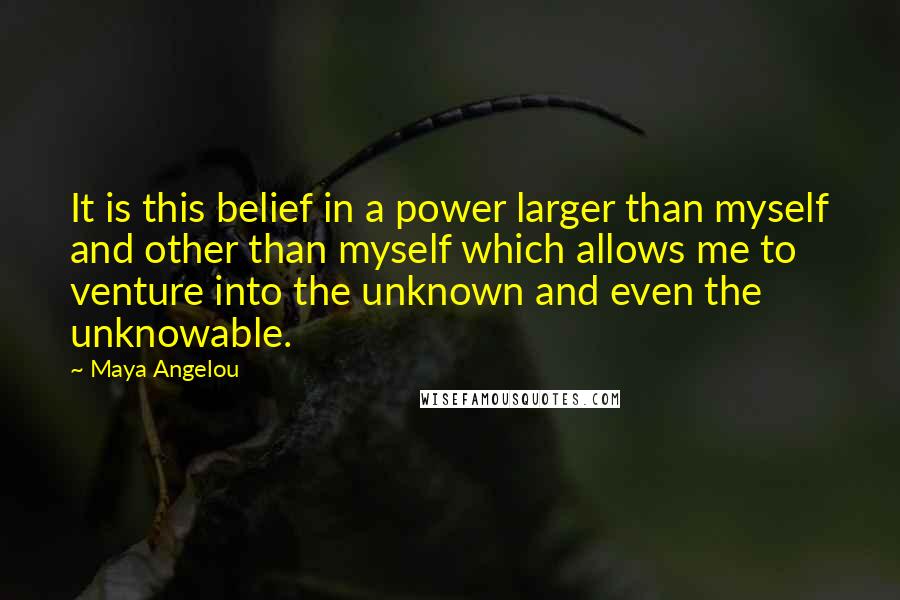 Maya Angelou Quotes: It is this belief in a power larger than myself and other than myself which allows me to venture into the unknown and even the unknowable.