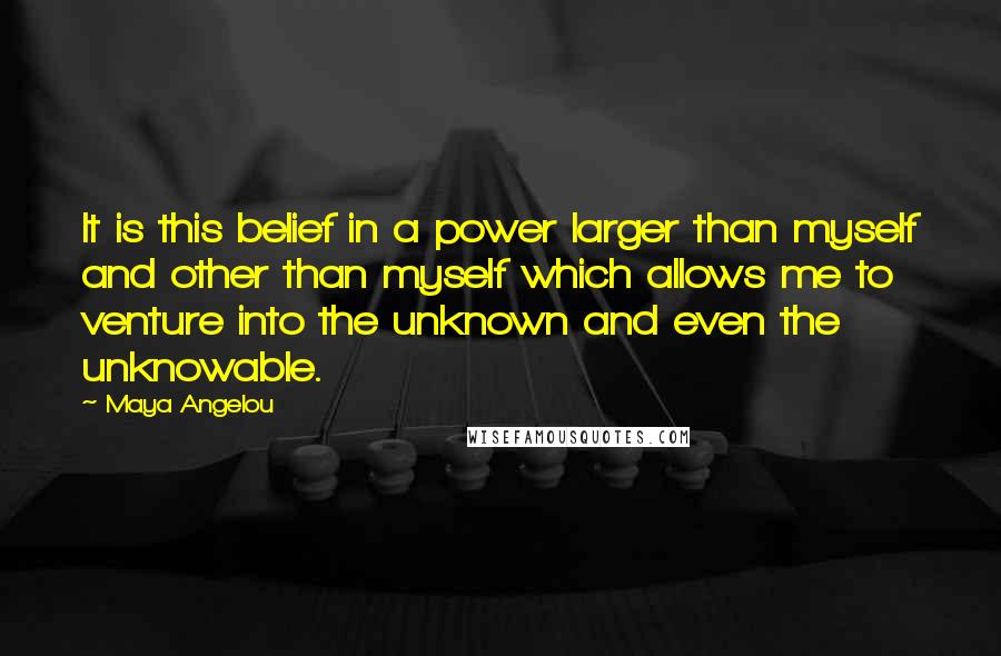 Maya Angelou Quotes: It is this belief in a power larger than myself and other than myself which allows me to venture into the unknown and even the unknowable.