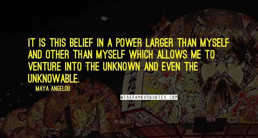 Maya Angelou Quotes: It is this belief in a power larger than myself and other than myself which allows me to venture into the unknown and even the unknowable.