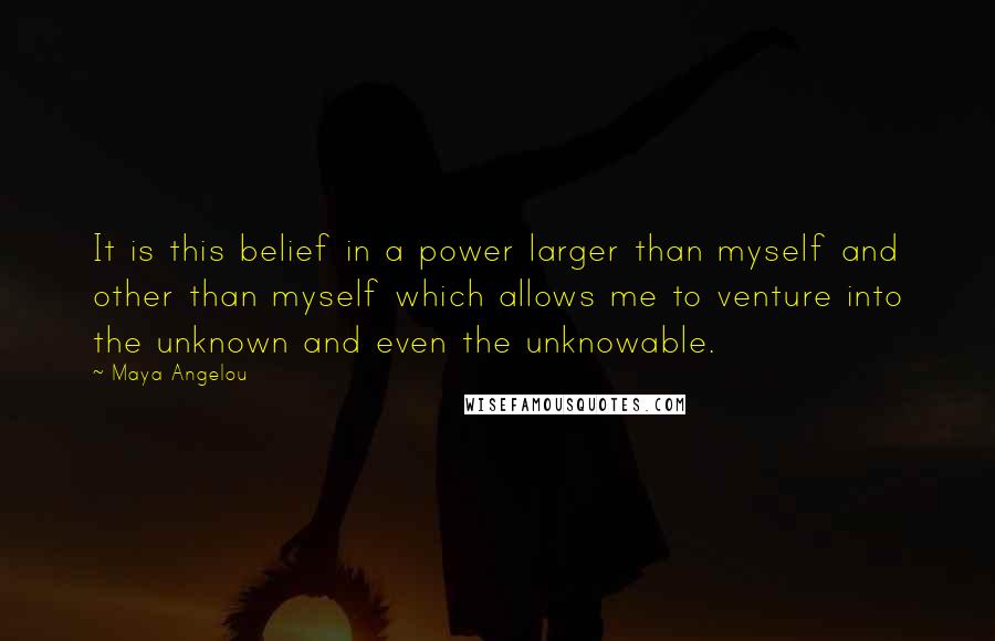 Maya Angelou Quotes: It is this belief in a power larger than myself and other than myself which allows me to venture into the unknown and even the unknowable.